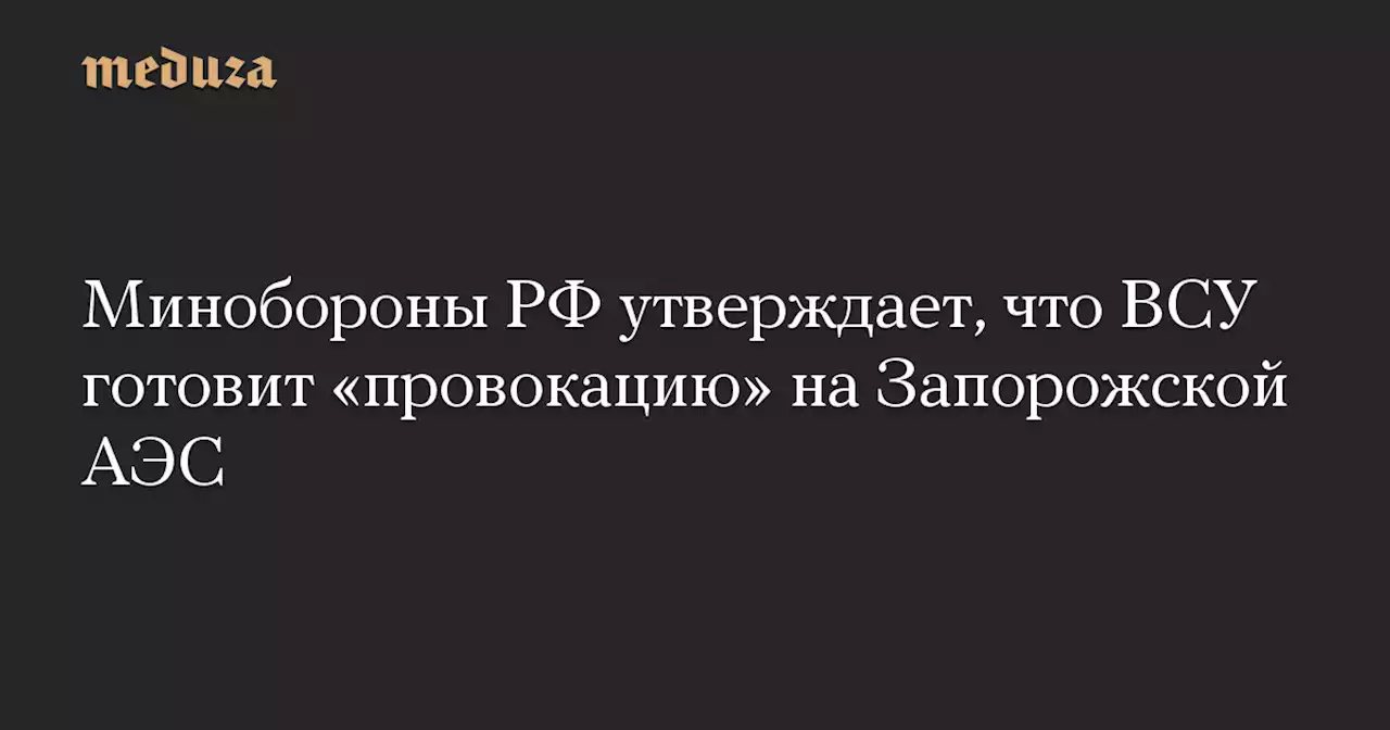 Минобороны РФ утверждает, что ВСУ готовит «провокацию» на Запорожской АЭС — Meduza