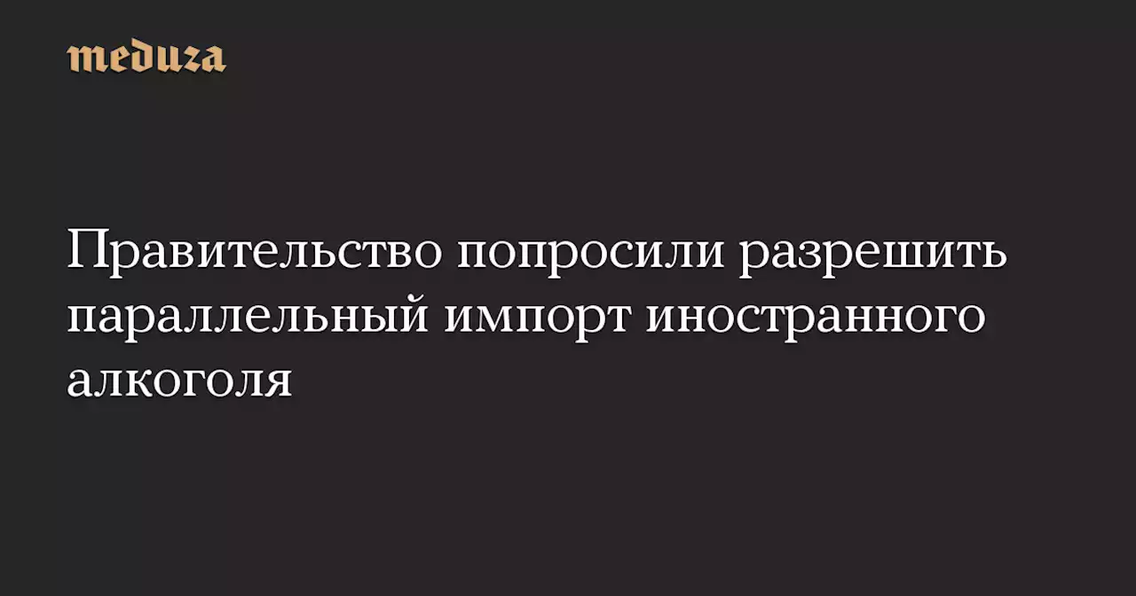 Правительство попросили разрешить параллельный импорт иностранного алкоголя — Meduza