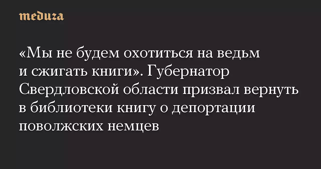 «Мы не будем охотиться на ведьм и сжигать книги». Губернатор Свердловской области призвал вернуть в библиотеки книгу о депортации поволжских немцев — Meduza