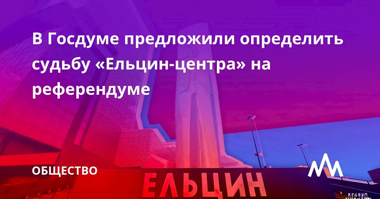 В Госдуме предложили определить судьбу «Ельцин-центра» на референдуме