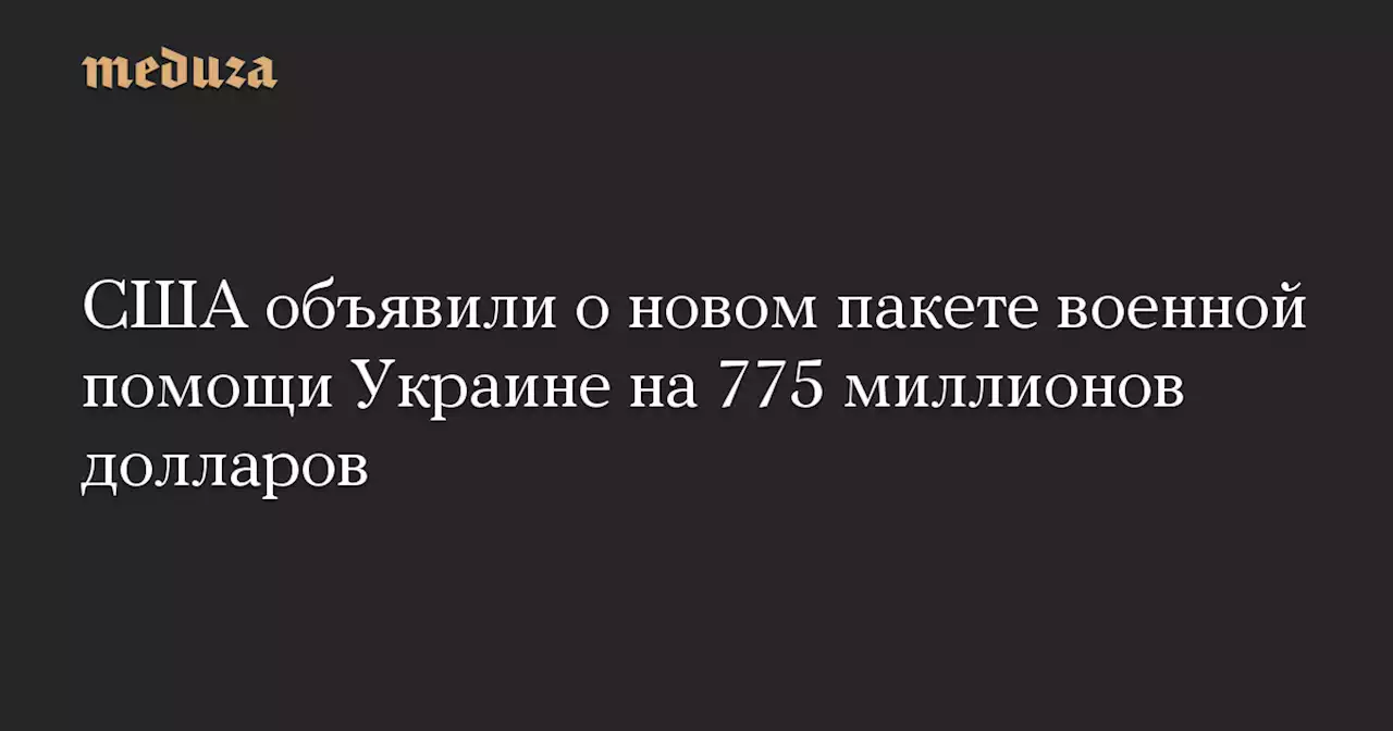 США объявили о новом пакете военной помощи Украине на 775 миллионов долларов — Meduza