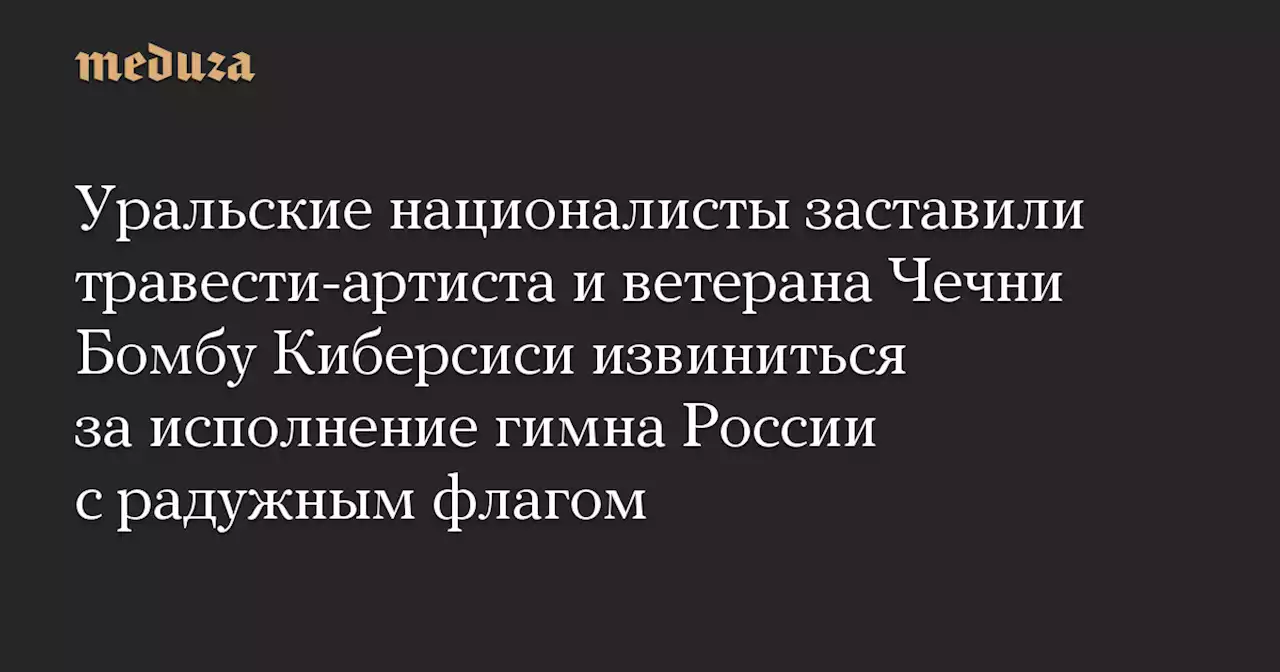 Уральские националисты заставили травести-артиста и ветерана Чечни Бомбу Киберсиси извиниться за исполнение гимна России с радужным флагом — Meduza