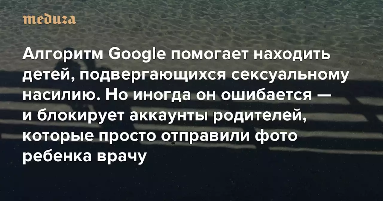 Алгоритм Google помогает находить детей, подвергающихся сексуальному насилию. Но иногда он ошибается — и блокирует аккаунты родителей, которые просто отправили фото ребенка врачу — Meduza