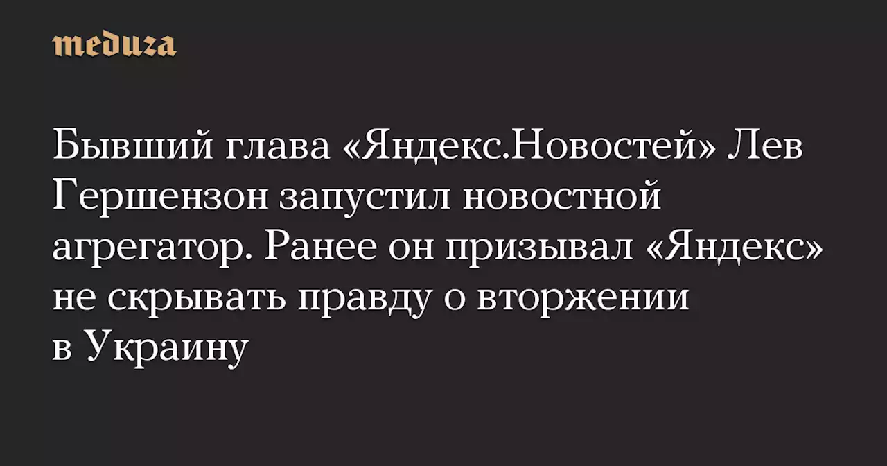 Бывший глава «Яндекс.Новостей» Лев Гершензон запустил новостной агрегатор. Ранее он призывал «Яндекс» не скрывать правду о вторжении в Украину — Meduza