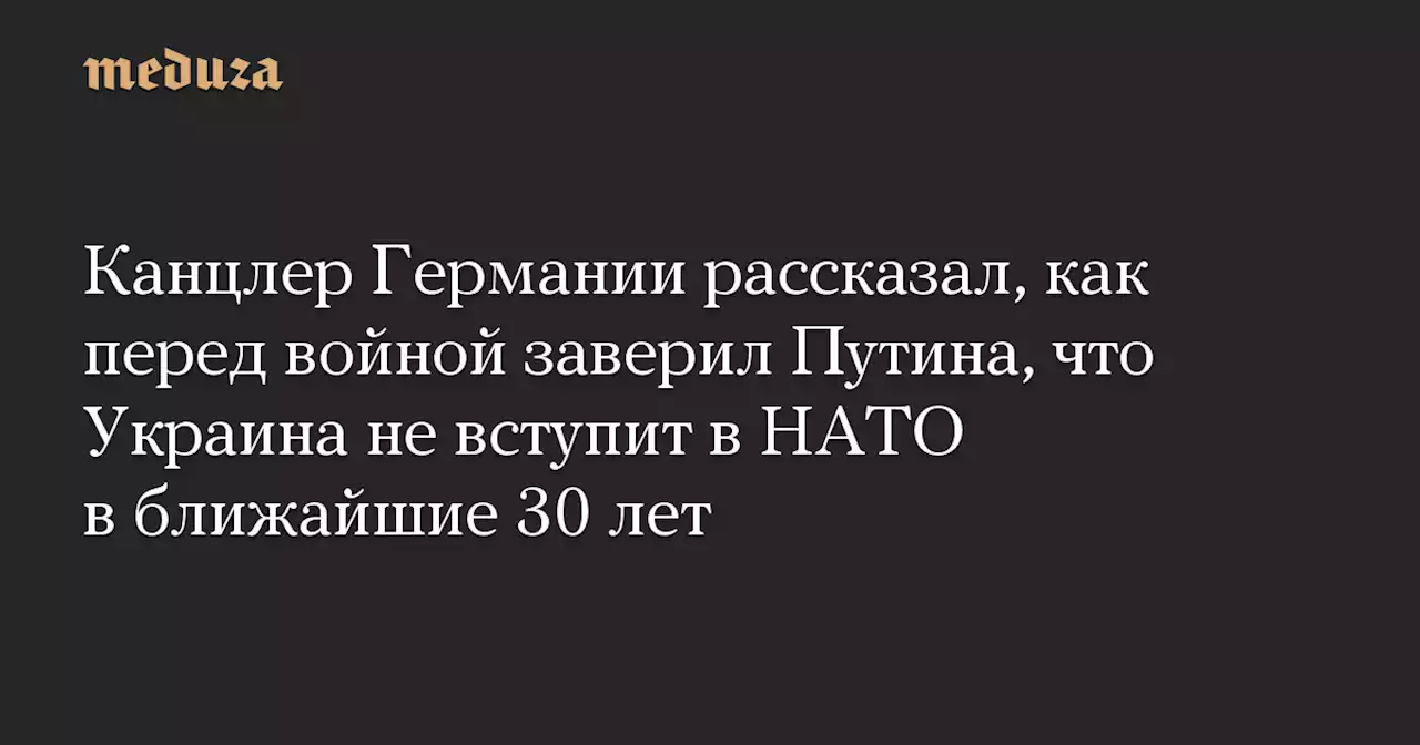 Канцлер Германии рассказал, как перед войной заверил Путина, что Украина не вступит в НАТО в ближайшие 30 лет — Meduza