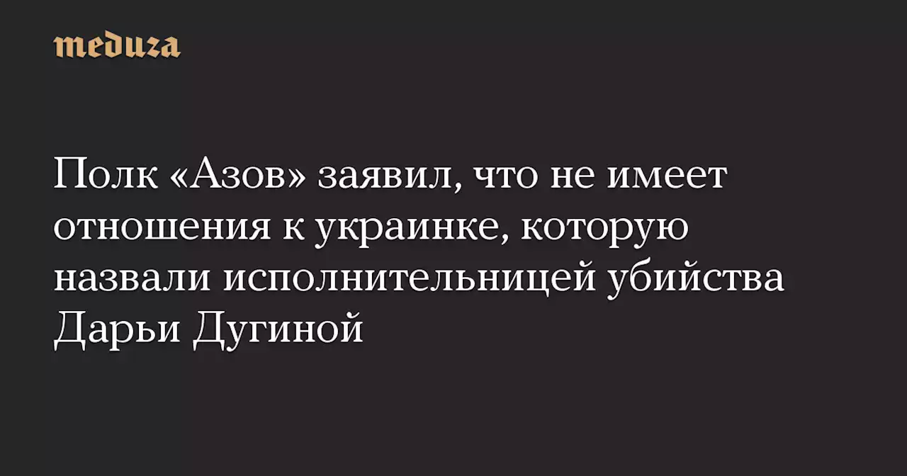 Полк «Азов» заявил, что не имеет отношения к украинке, которую назвали исполнительницей убийства Дарьи Дугиной — Meduza