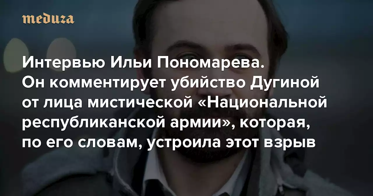 «Они видели, что в машину садятся два человека. И думали, что второй — Дугин» Интервью Ильи Пономарева. Он комментирует убийство Дугиной от лица мистической «Национальной республиканской армии», которая, по его словам, устроила этот взрыв — Meduza