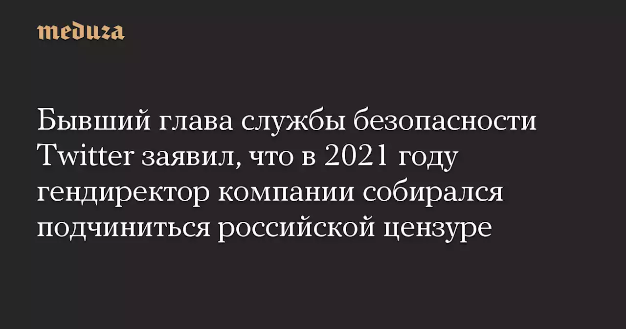 Бывший глава службы безопасности Twitter заявил, что в 2021 году гендиректор компании собирался подчиниться российской цензуре — Meduza