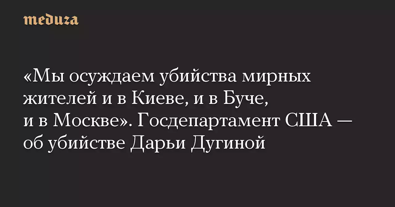 «Мы осуждаем убийства мирных жителей и в Киеве, и в Буче, и в Москве». Госдепартамент США — об убийстве Дарьи Дугиной — Meduza