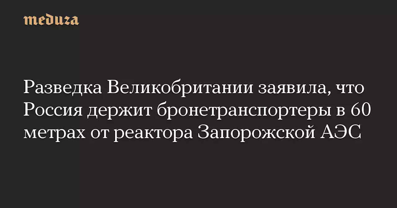 Разведка Великобритании заявила, что Россия держит бронетранспортеры в 60 метрах от реактора Запорожской АЭС — Meduza