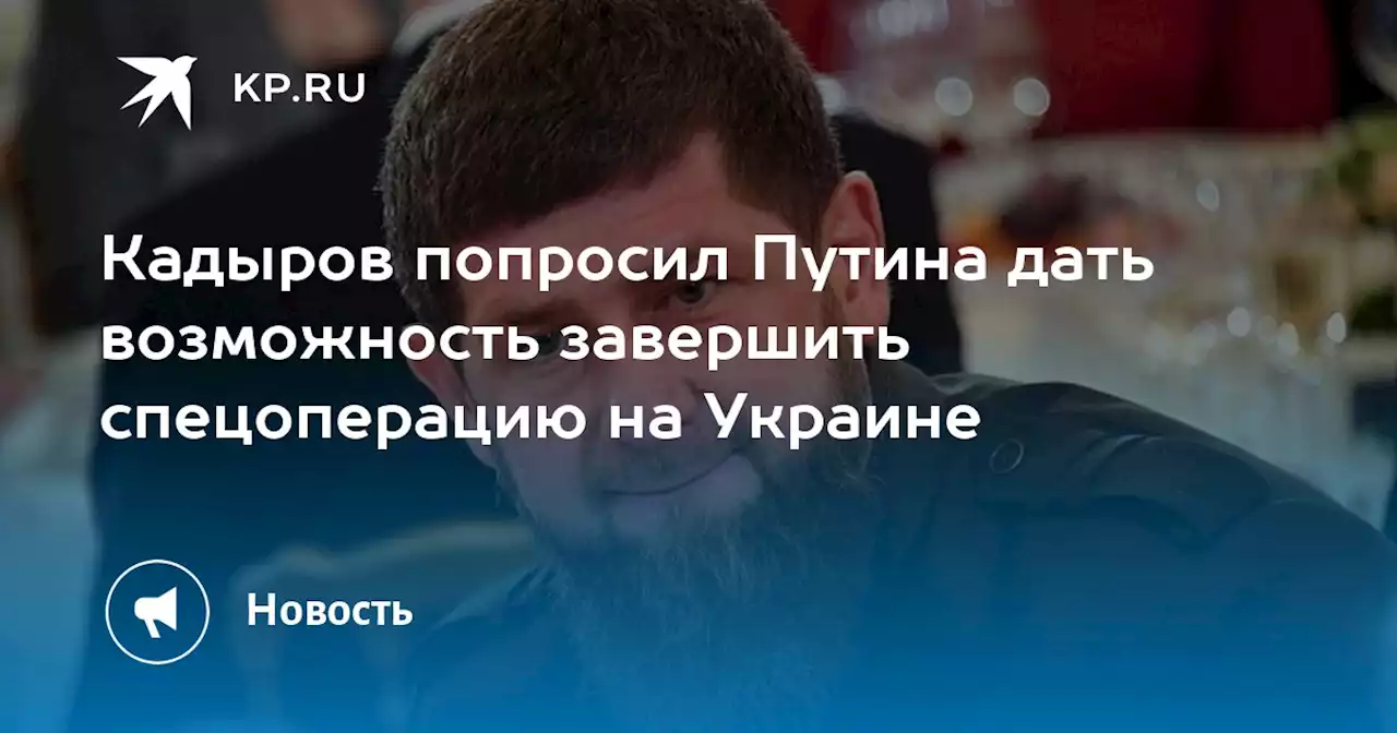 Кадыров попросил Путина дать возможность завершить спецоперацию на Украине