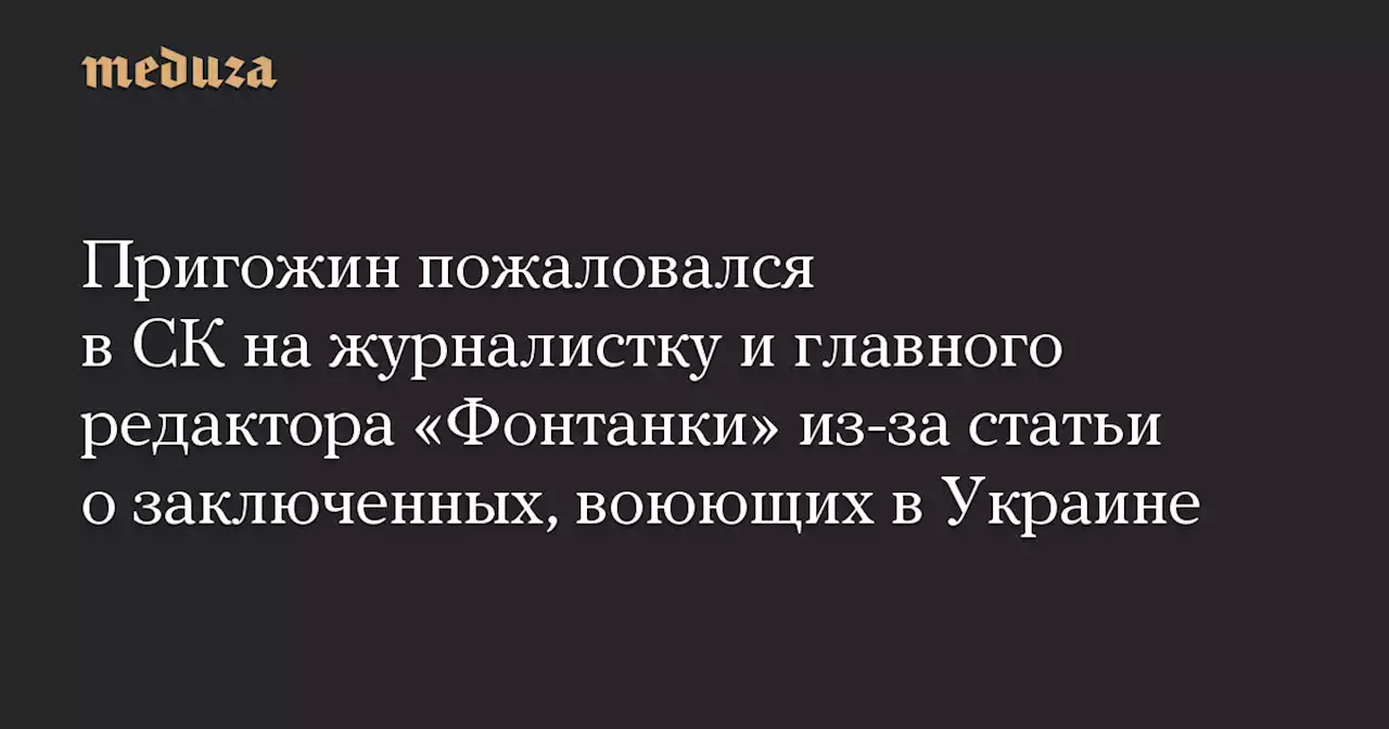 Пригожин пожаловался в СК на журналистку и главного редактора «Фонтанки» из-за статьи о заключенных, воюющих в Украине — Meduza