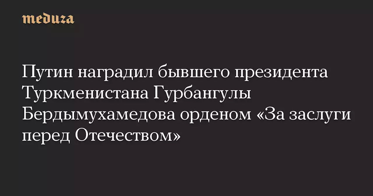 Путин наградил бывшего президента Туркменистана Гурбангулы Бердымухамедова орденом «За заслуги перед Отечеством» — Meduza