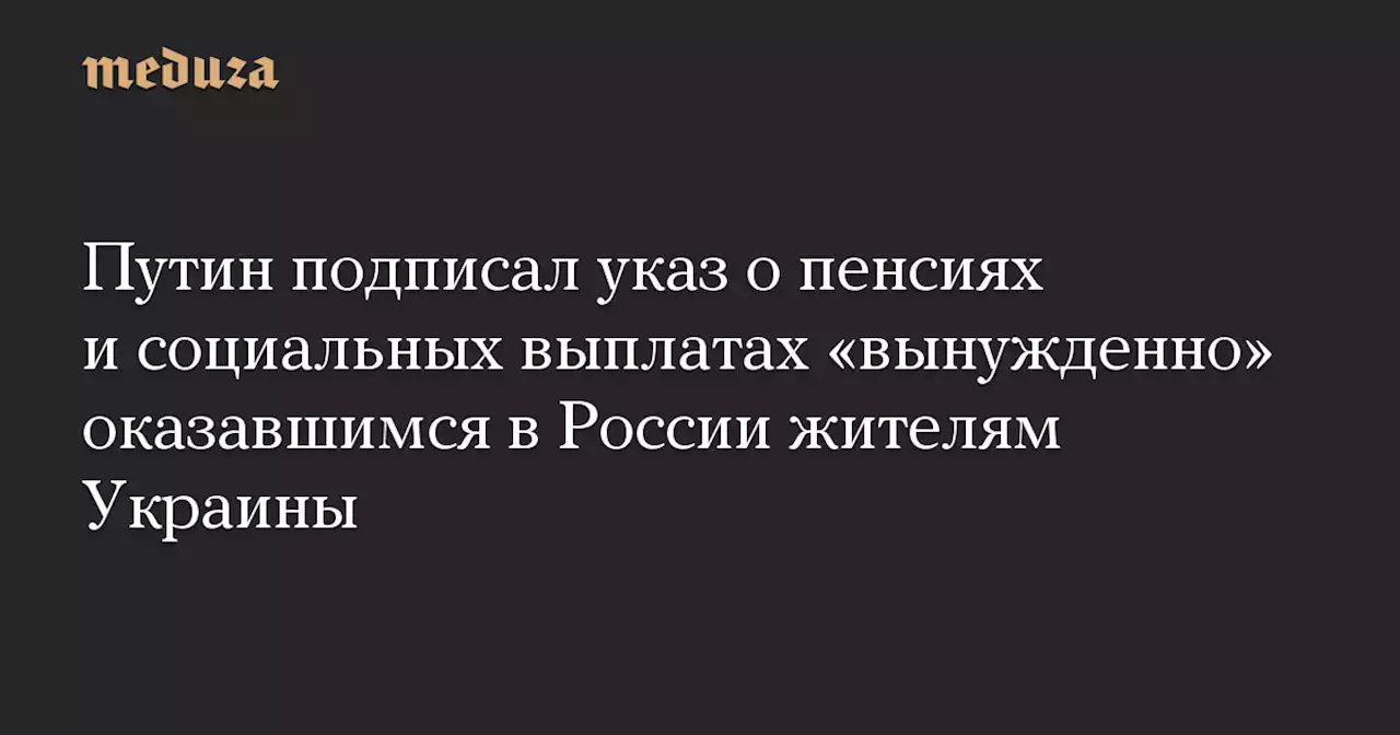 Путин подписал указ о пенсиях и социальных выплатах «вынужденно» оказавшимся в России жителям Украины — Meduza