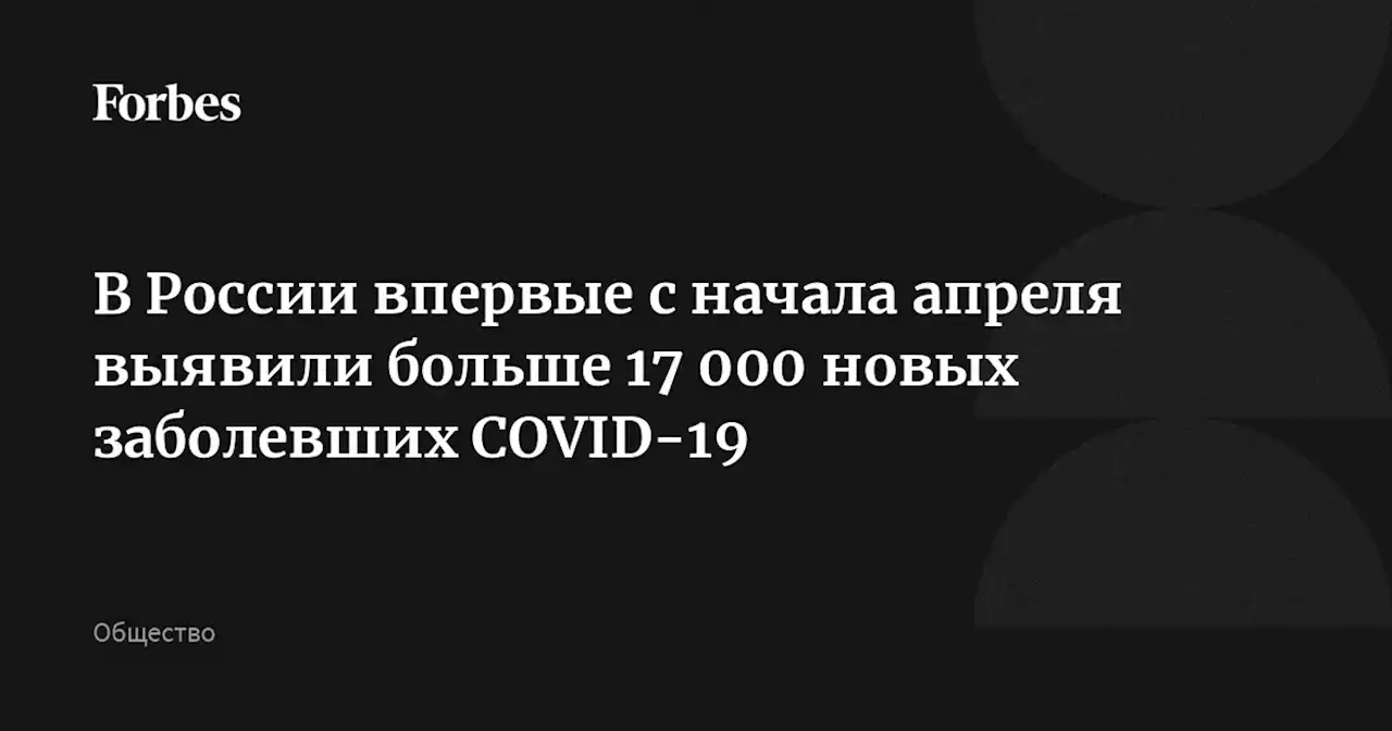 В России впервые с начала апреля выявили больше 17 000 новых заболевших COVID-19