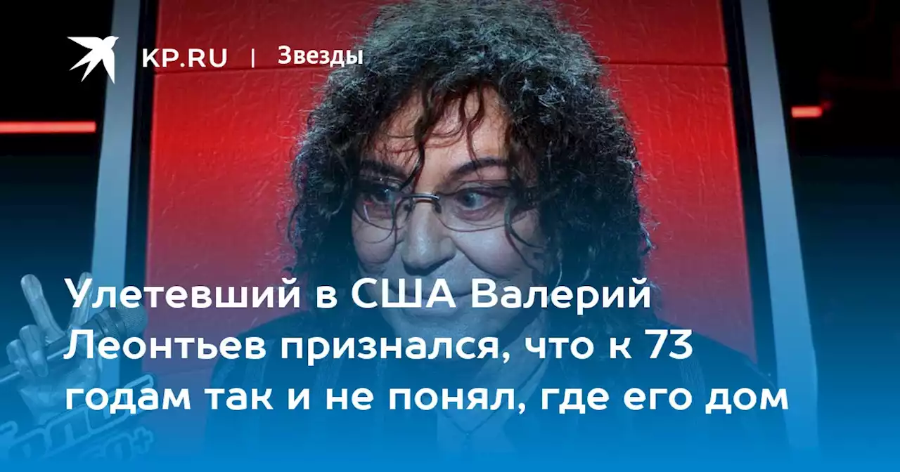 Улетевший в США Валерий Леонтьев признался, что к 73 годам так и не понял, где его дом