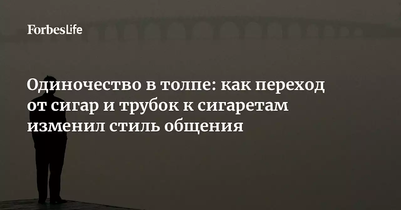 Одиночество в толпе: как переход от сигар и трубок к сигаретам изменил стиль общения