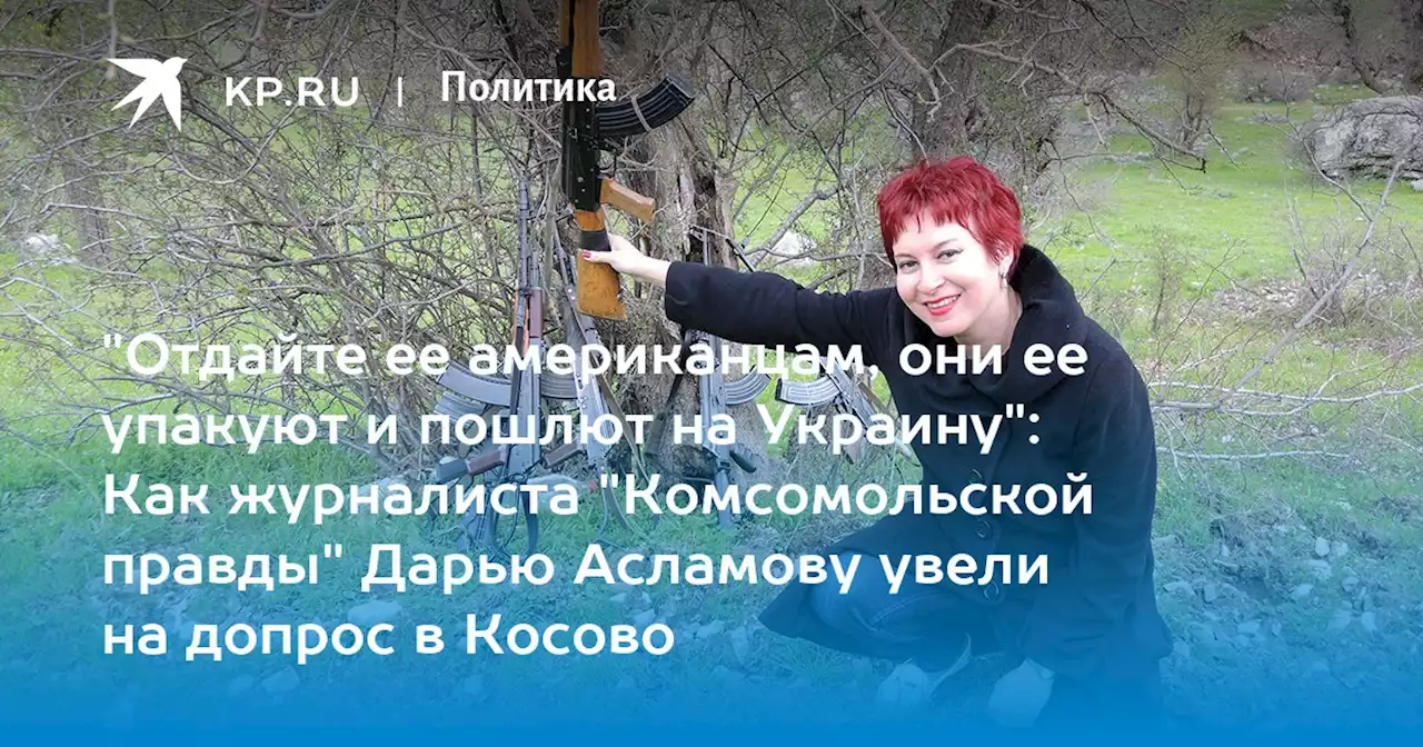 'Отдайте ее американцам, они ее упакуют и пошлют на Украину': Как журналиста 'Комсомольской правды' Дарью Асламову увели на допрос в Косово