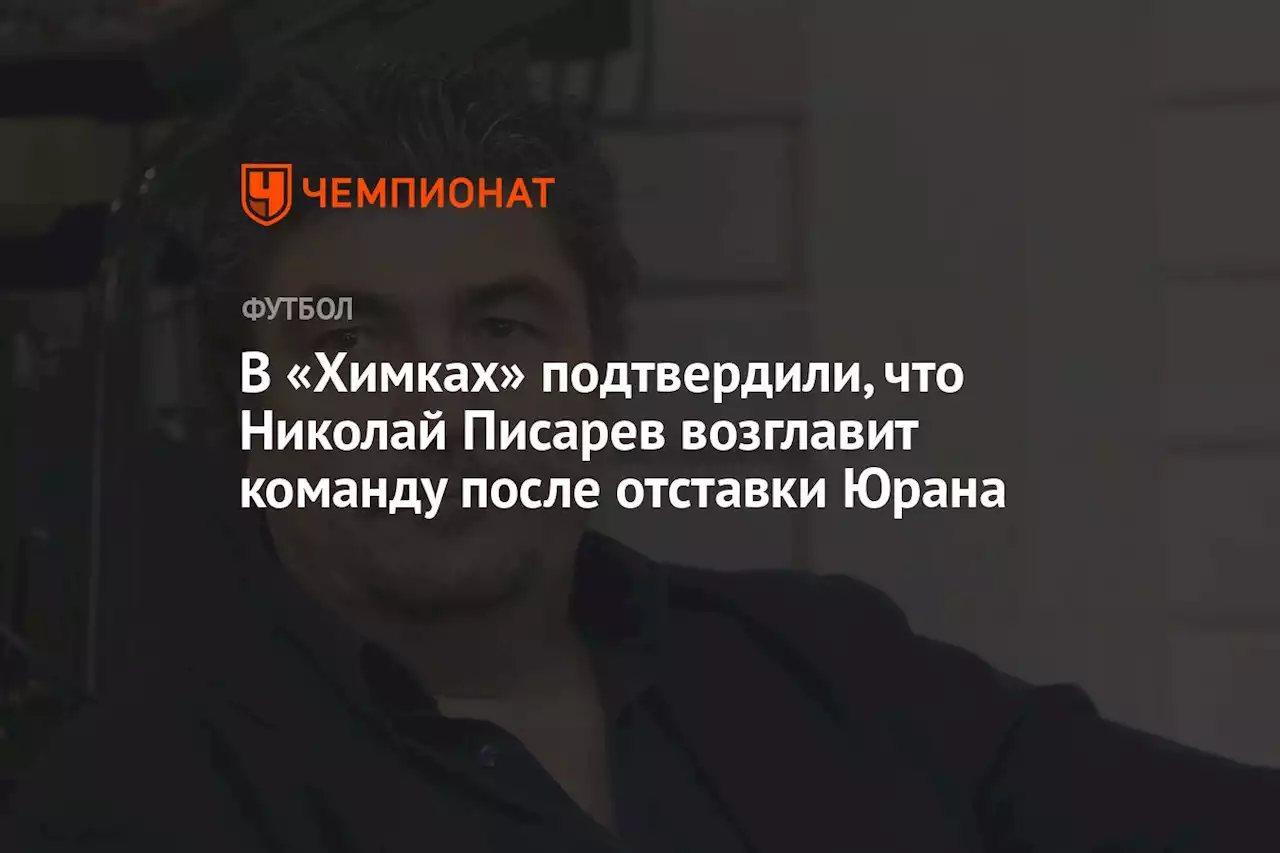 В «Химках» подтвердили, что Николай Писарев возглавит команду после отставки Юрана