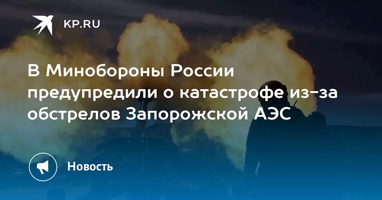 В Минобороны России предупредили о катастрофе из-за обстрелов Запорожской АЭС