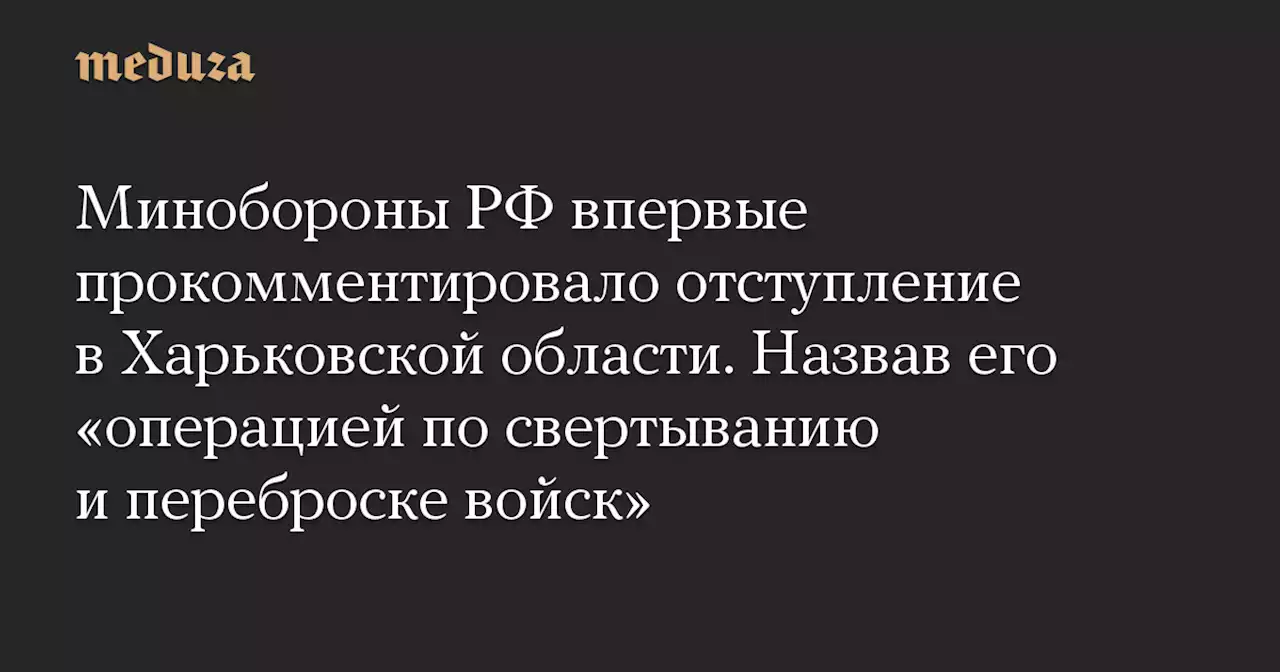 Минобороны РФ впервые прокомментировало отступление в Харьковской области. Назвав его «операцией по свертыванию и переброске войск» — Meduza