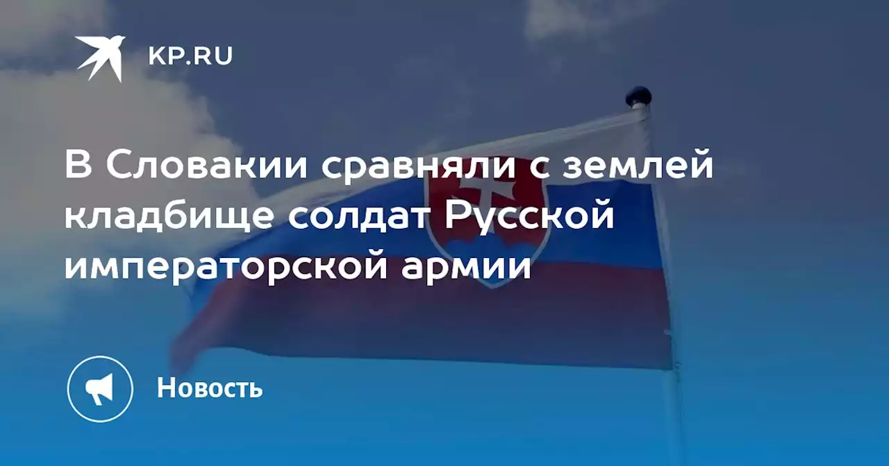 Кладбище с русскими солдатами, погибшими в Первой мировой, уничтожили в Словакии