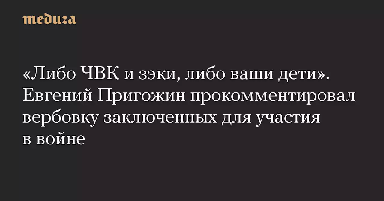 «Либо ЧВК и зэки, либо ваши дети». Евгений Пригожин прокомментировал вербовку заключенных для участия в войне — Meduza