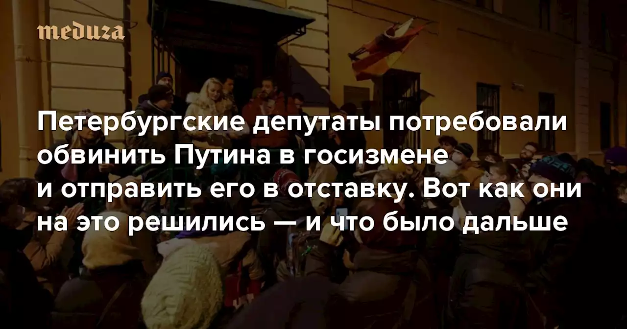 «Это борьба с ветряными мельницами, но мы настроены решительно» Петербургские депутаты потребовали обвинить Путина в госизмене и отправить его в отставку. Вот как они на это решились — и что было дальше — Meduza