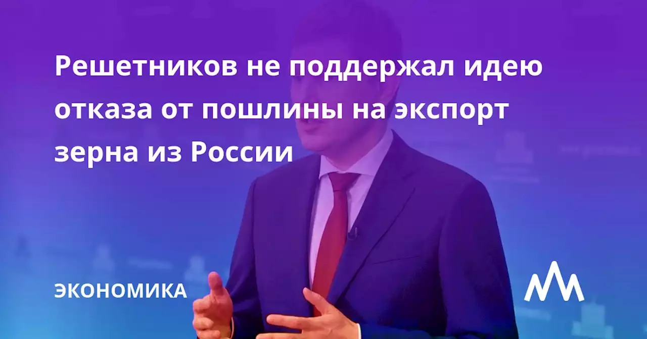 Решетников не поддержал идею отказа от пошлины на экспорт зерна из России