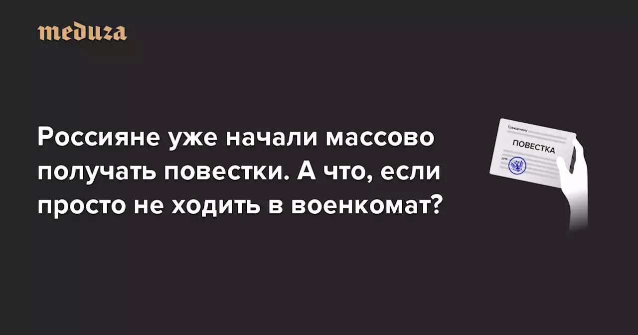 Россияне уже начали массово получать повестки. А что, если просто не ходить в военкомат? — Meduza