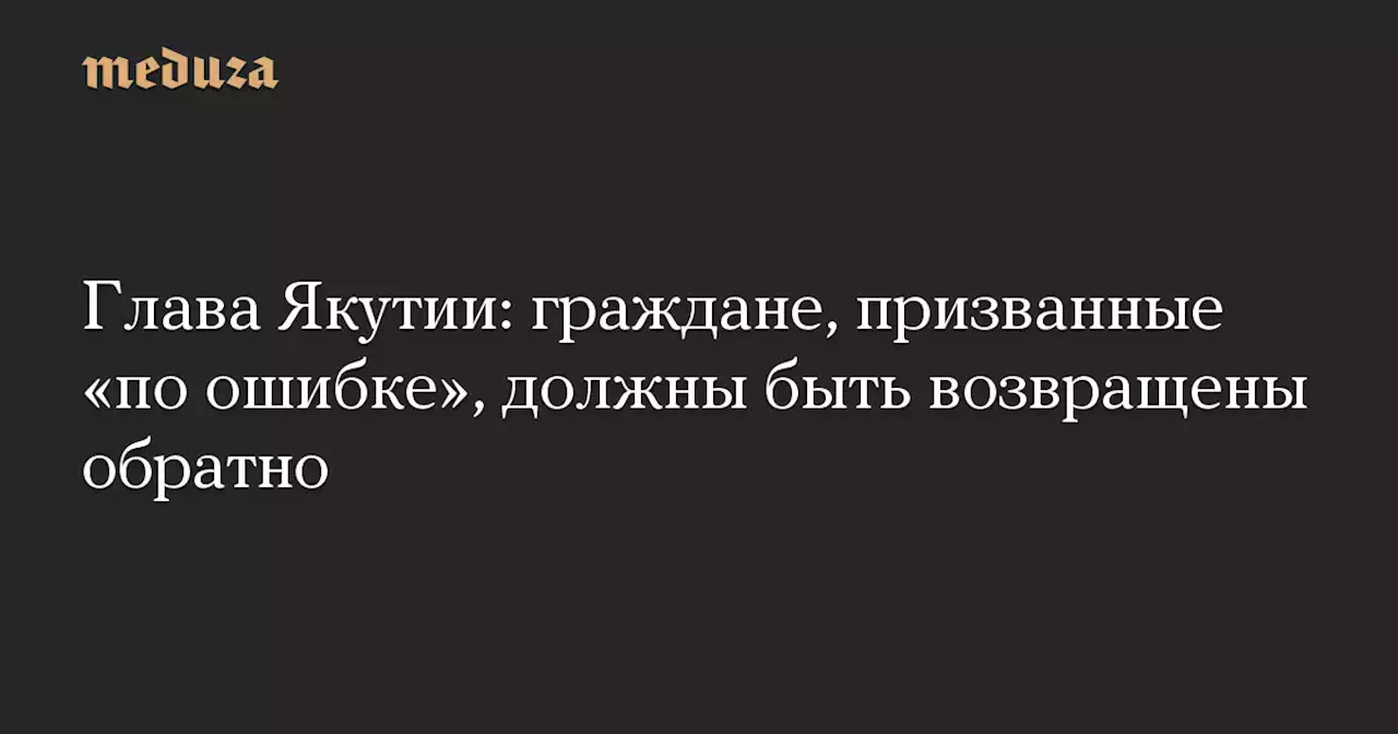 Глава Якутии: граждане, призванные «по ошибке», должны быть возвращены обратно — Meduza