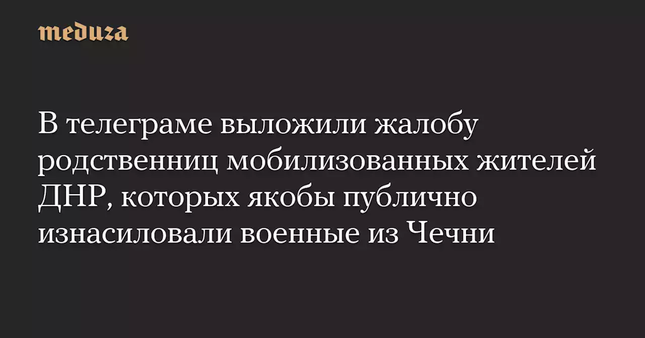 В телеграме выложили жалобу родственниц мобилизованных жителей ДНР, которых якобы публично изнасиловали военные из Чечни — Meduza