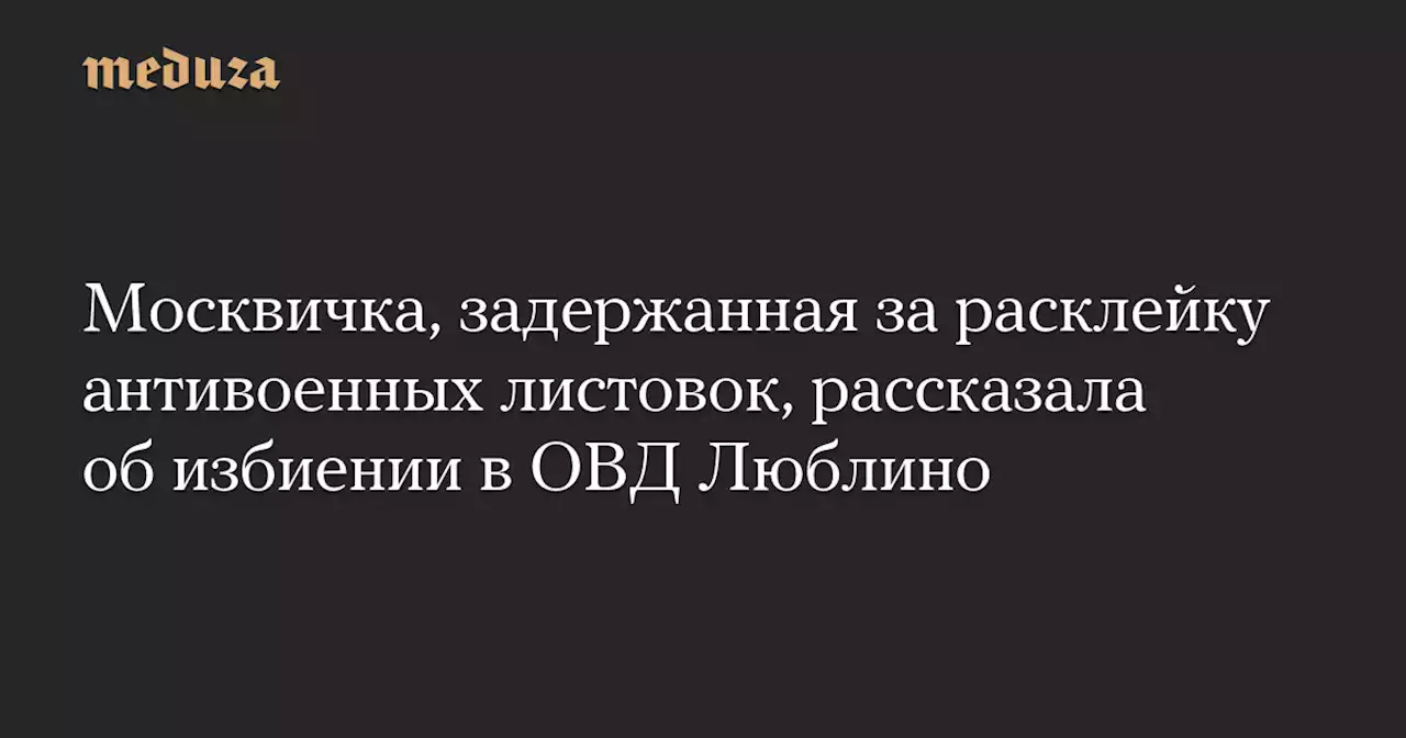 Москвичка, задержанная за расклейку антивоенных листовок, рассказала об избиении в ОВД Люблино — Meduza