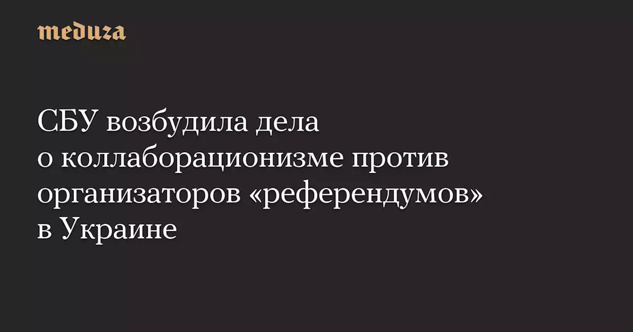 СБУ возбудила дела о коллаборационизме против организаторов «референдумов» в Украине — Meduza