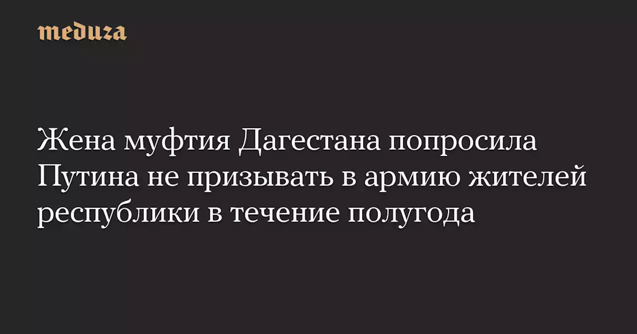 Жена муфтия Дагестана попросила Путина не призывать в армию жителей республики в течение полугода — Meduza