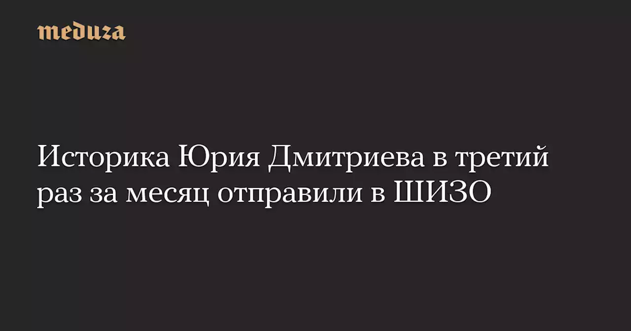 Историка Юрия Дмитриева в третий раз за месяц отправили в ШИЗО — Meduza