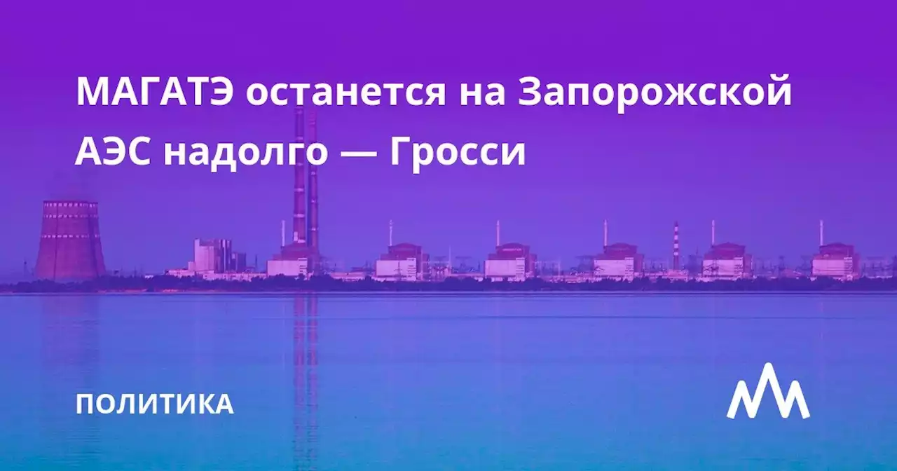 МАГАТЭ останется на Запорожской АЭС надолго — Гросси