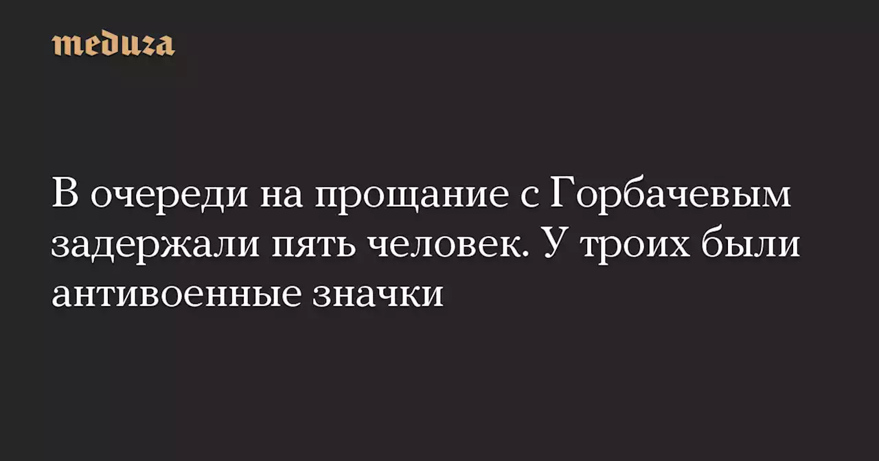 В очереди на прощание с Горбачевым задержали пять человек. У троих были антивоенные значки — Meduza