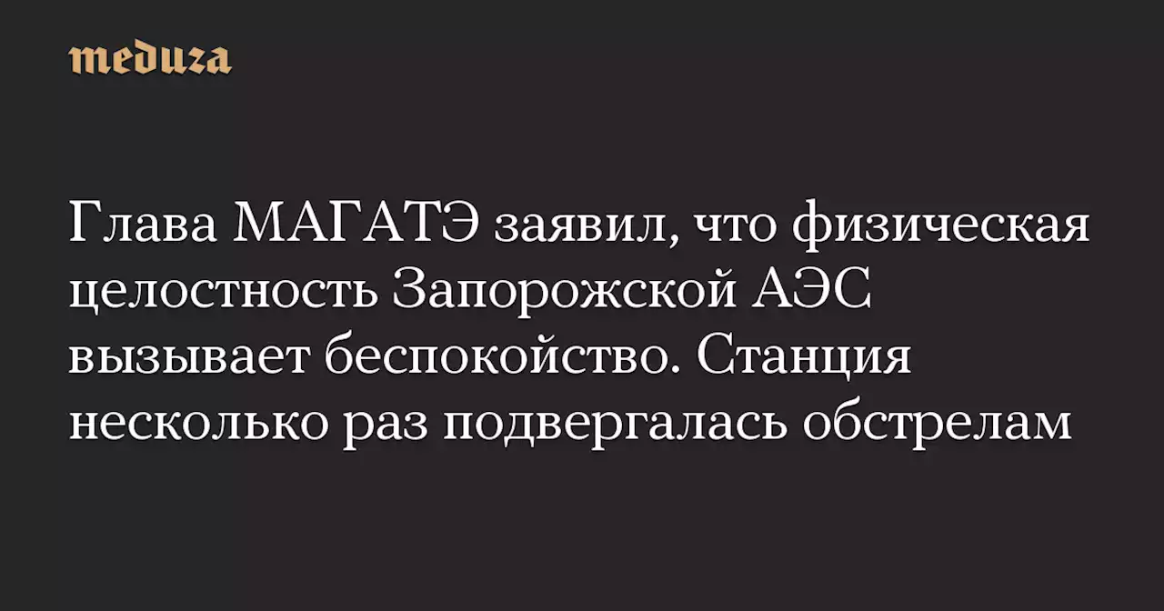 Глава МАГАТЭ заявил, что физическая целостность Запорожской АЭС вызывает беспокойство. Станция несколько раз подвергалась обстрелам — Meduza