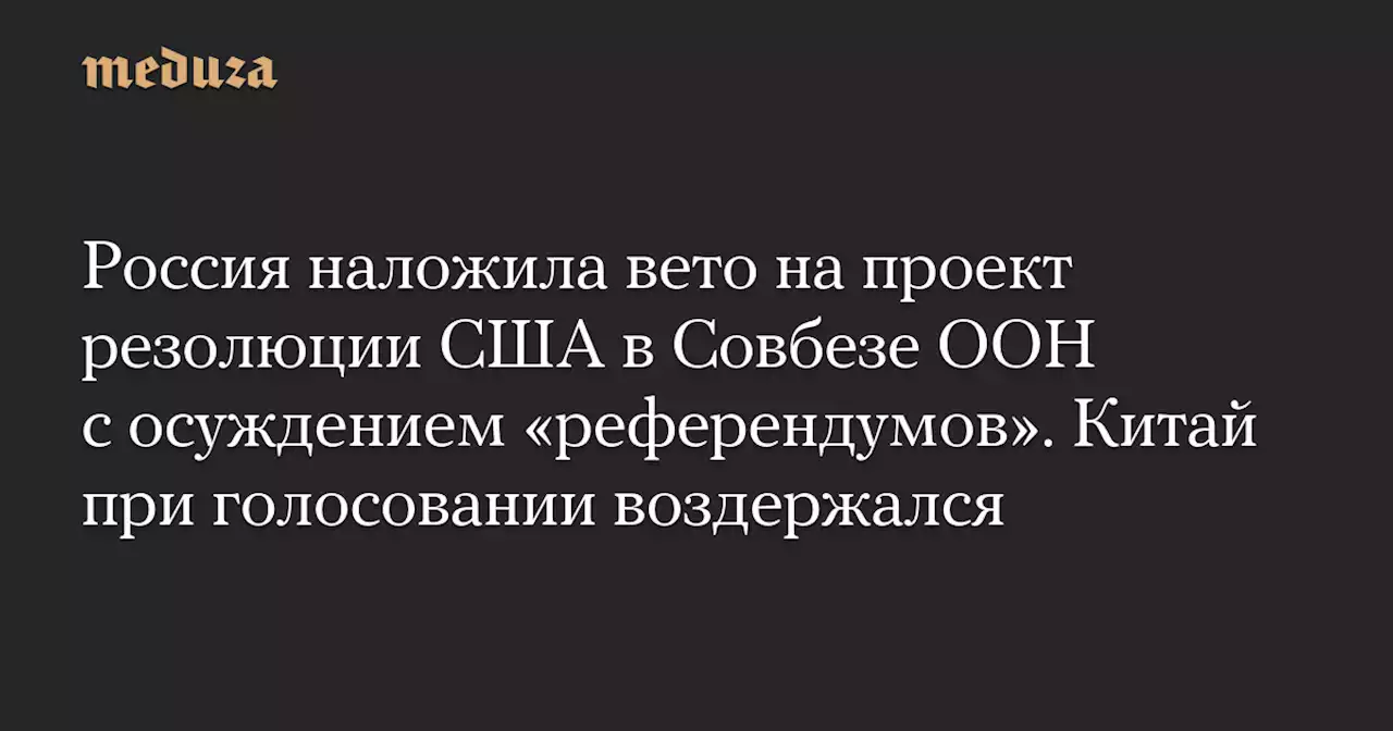 Россия наложила вето на проект резолюции США в Совбезе ООН с осуждением «референдумов». Китай при голосовании воздержался — Meduza