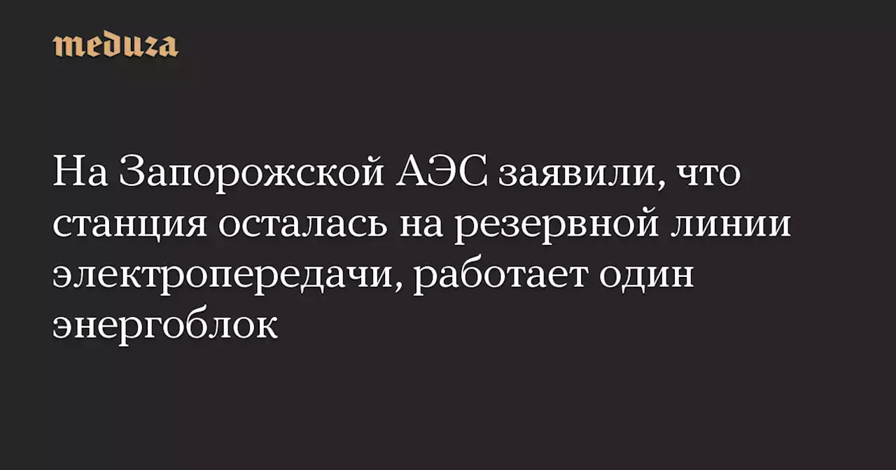 На Запорожской АЭС заявили, что станция осталась на резервной линии электропередачи, работает один энергоблок — Meduza