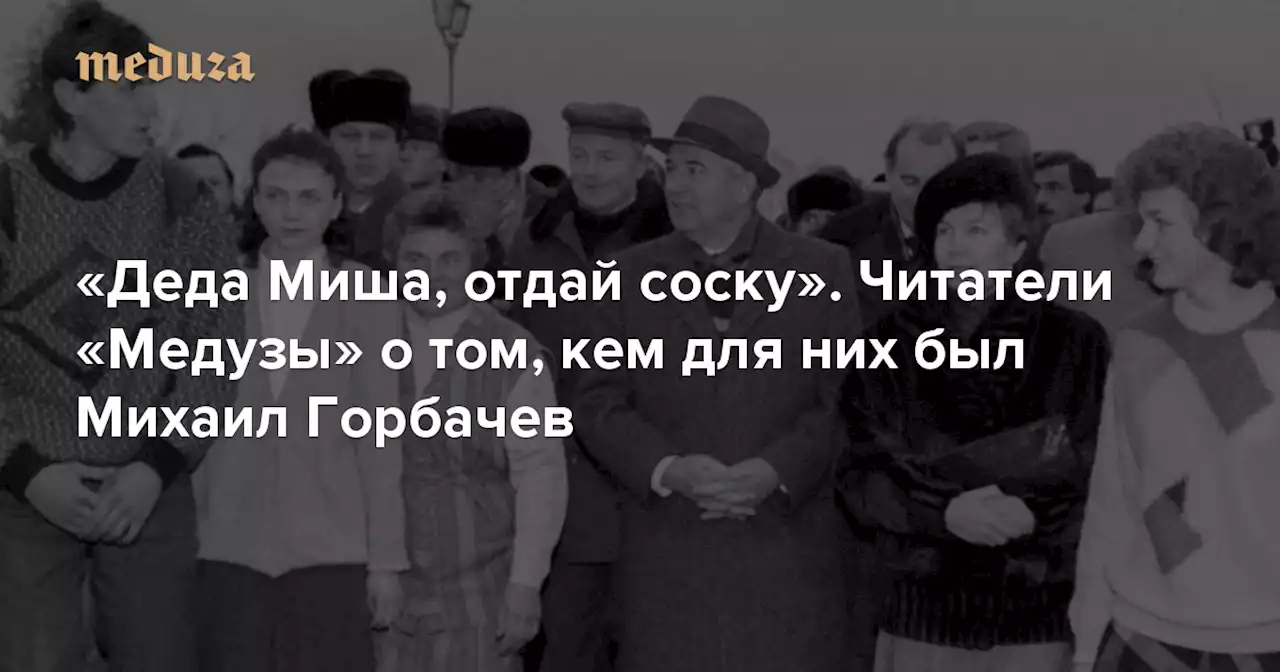 «Деда Миша, отдай соску» Читатели «Медузы» о том, кем для них был Михаил Горбачев — Meduza