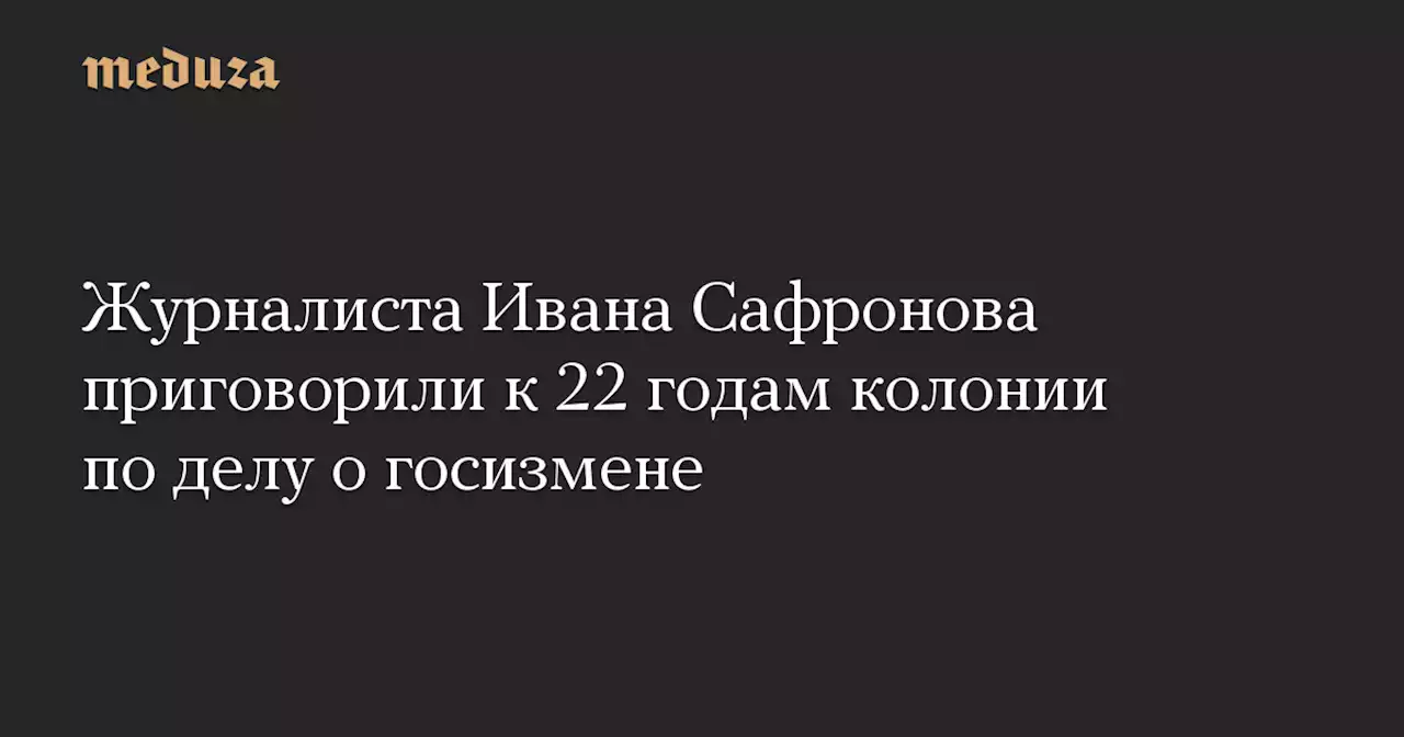Журналиста Ивана Сафронова приговорили к 22 годам колонии по делу о госизмене — Meduza