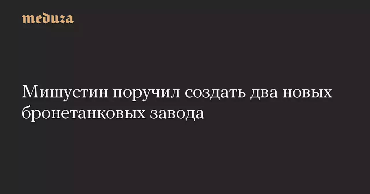 Мишустин поручил создать два новых бронетанковых завода — Meduza