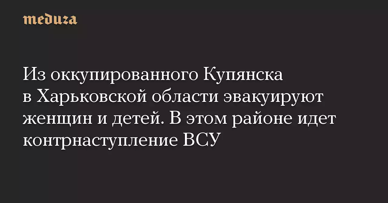 Из оккупированного Купянска в Харьковской области эвакуируют женщин и детей. В этом районе идет контрнаступление ВСУ — Meduza