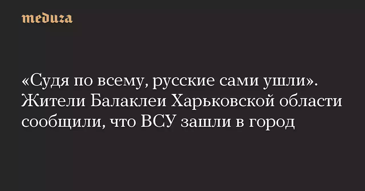 «Судя по всему, русские сами ушли». Жители Балаклеи Харьковской области сообщили, что ВСУ зашли в город — Meduza