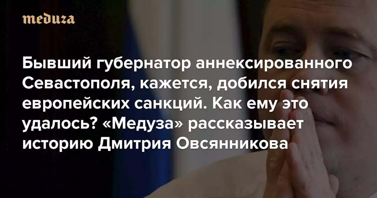 Бывший губернатор аннексированного Севастополя, кажется, добился снятия европейских санкций. Как ему это удалось? «Медуза» рассказывает историю Дмитрия Овсянникова — Meduza