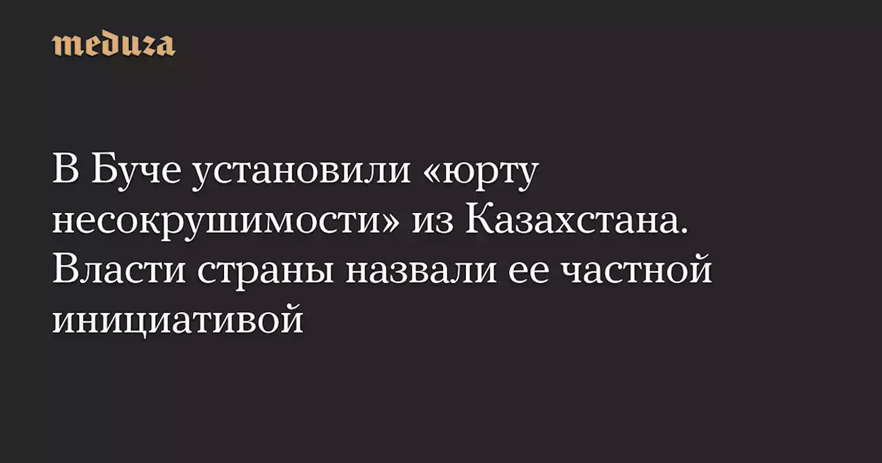 В Буче установили «юрту несокрушимости» из Казахстана. Власти страны назвали ее частной инициативой — Meduza