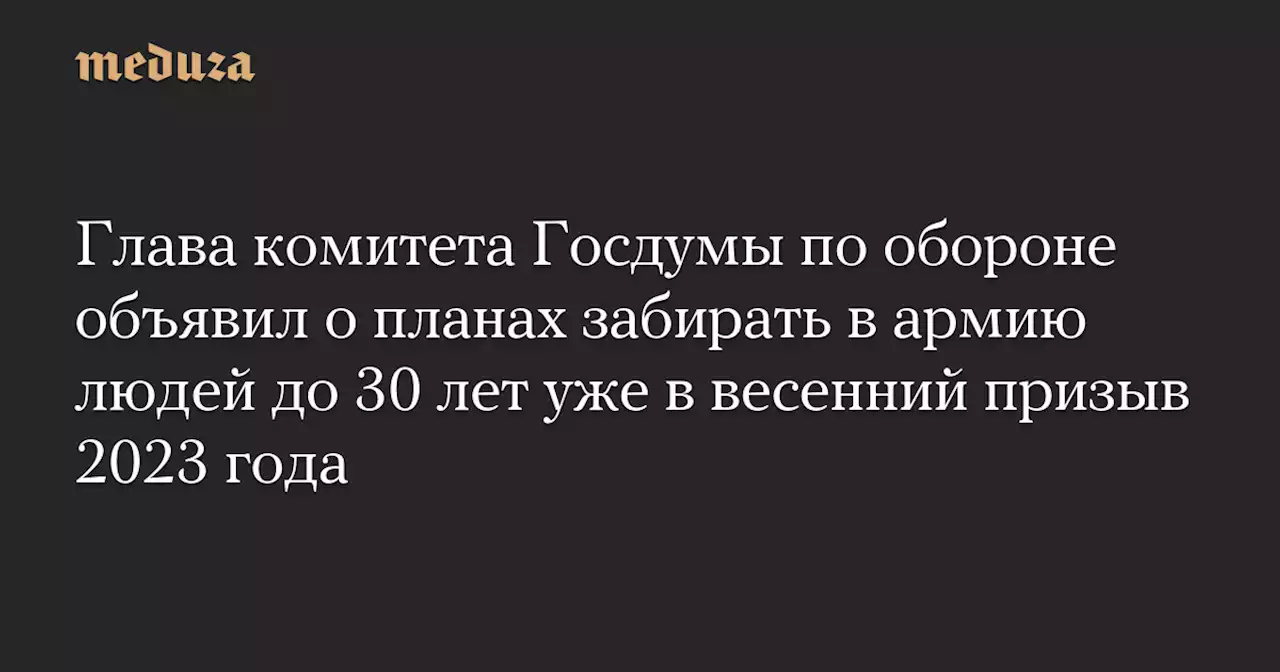 Глава комитета Госдумы по обороне объявил о планах забирать в армию людей до 30 лет уже в весенний призыв 2023 года — Meduza