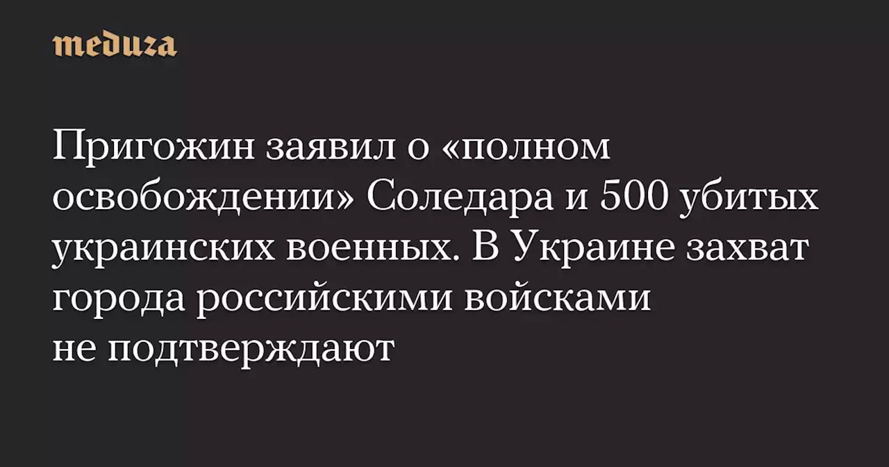 Пригожин заявил о «полном освобождении» Соледара и 500 убитых украинских военных. В Украине захват города российскими войсками не подтверждают — Meduza